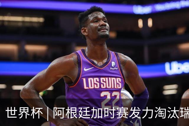 世界杯 | 阿根廷加时赛发力淘汰瑞士挺进四强