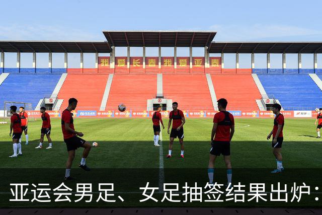 亚运会男足、女足抽签结果出炉：男足与阿联酋、伊朗、朝鲜同组