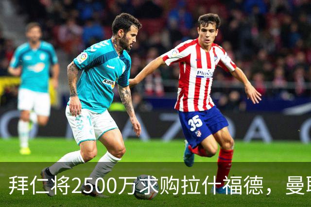 拜仁将2500万求购拉什福德，曼联愿接受！拉师傅同意三条件可加盟