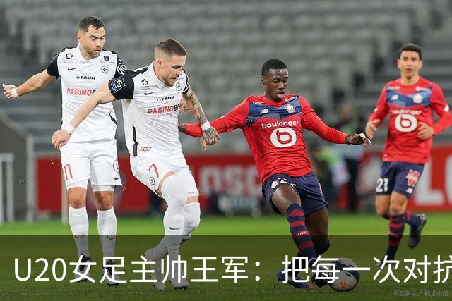 U20女足主帅王军：把每一次对抗当世界杯预演